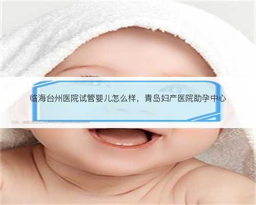 <b>临海台州医院试管婴儿怎么样，青岛妇产医院助孕中心</b>